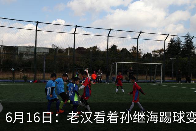 6月16日：老汉看着孙继海踢球变老，国脚成绩平平也有责任
